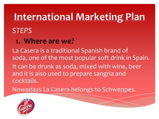 International Marketing Plan STEPS 1.  Whereare we?La Casera is a traditional Spanish brand of soda, one of the mostpopular soft drink in Spain.It can be drunkas soda, mixed with wine, beer  and itisalsoused to prepare sangria and cocktails.Nowadays La Casera belongstoSchweppes. Group.