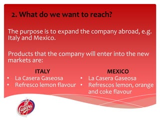 2. What do wewant to reach?The purposeis to expand the company abroad, e.g. Italy and Mexico.Productsthat the company willenterinto the new markets are: ITALYLa Casera Gaseosa