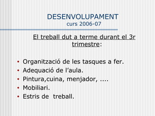 DESENVOLUPAMENT
                  curs 2006-07

       El treball dut a terme durant el 3r
                     trimestre:

•   Organització de les tasques a fer.
•   Adequació de l’aula.
•   Pintura,cuina, menjador, ....
•   Mobiliari.
•   Estris de treball.
 