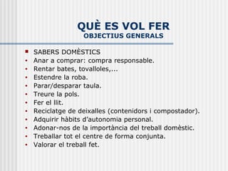 QUÈ ES VOL FER
                   OBJECTIUS GENERALS

   SABERS DOMÈSTICS
•   Anar a comprar: compra responsable.
•   Rentar bates, tovalloles,...
•   Estendre la roba.
•   Parar/desparar taula.
•   Treure la pols.
•   Fer el llit.
•   Reciclatge de deixalles (contenidors i compostador).
•   Adquirir hàbits d’autonomia personal.
•   Adonar-nos de la importància del treball domèstic.
•   Treballar tot el centre de forma conjunta.
•   Valorar el treball fet.
 