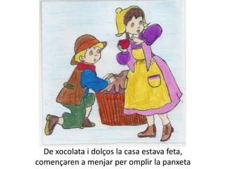 De xocolata i dolços la casa estava feta,
començaren a menjar per omplir la panxeta
 