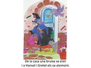De la casa una bruixa va eixir
i a Hansel i Gretel els va atemorir.
 