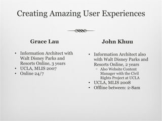 Creating Amazing User Experiences Grace Lau Information Architect with Walt Disney Parks and Resorts Online, 3 years UCLA, MLIS 2007 Online 24/7 John Khuu Information Architect also with Walt Disney Parks and Resorts Online, 2 years Also Website Content Manager with the Civil Rights Project at UCLA UCLA, MLIS 2008 Offline between: 2-8am 
