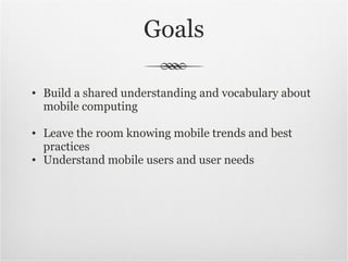 Goals Build a shared understanding and vocabulary about mobile computing Leave the room knowing mobile trends and best practices Understand mobile users and user needs 