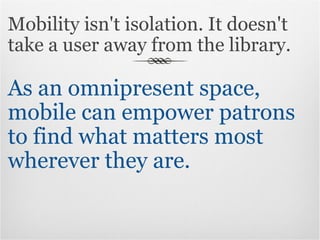 Mobility isn't isolation. It doesn't take a user away from the library.  As an omnipresent space, mobile can empower patrons to find what matters most wherever they are. 