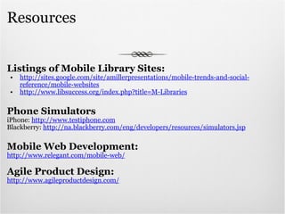 Resources Listings of Mobile Library Sites: http://sites.google.com/site/amillerpresentations/mobile-trends-and-social-reference/mobile-websites http://www.libsuccess.org/index.php?title=M-Libraries Phone Simulators iPhone:  http://www.testiphone.com Blackberry:  http://na.blackberry.com/eng/developers/resources/simulators.jsp Mobile Web Development: http://www.relegant.com/mobile-web/ Agile Product Design: http://www.agileproductdesign.com/ 
