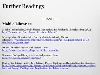 Further Readings Mobile Libraries Mobile Technologies, Mobile Users: Implications for Academic Libraries (from  ARL ): http://www.arl.org/bm~doc/arl-br-261-mobile.pdf Musings about librarianship - Survey of mobile-friendly library sites:  http://musingsaboutlibrarianship.blogspot.com/2010/04/comparison-of-40-mobile-library-sites.html NCSU Libraries - articles and presentations:  http://www.lib.ncsu.edu/dli/projects/librariesmobile Simmons College Library - articles and presentations: http://web.simmons.edu/~fox/pda/ State of the Internet 2009: Pew Internet Project Findings and Implications for Libraries: http://www.pewinternet.org/Presentations/2009/36--State-of-the-Internet-2009--Pew-Internet-Project-Findings-and-Implications-for-Libraries.aspx 