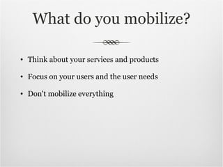 What do you mobilize? Think about your services and products Focus on your users and the user needs Don't mobilize everything 