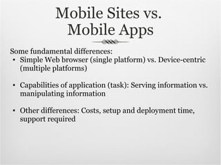 Mobile Sites vs.  Mobile Apps Some fundamental differences: Simple Web browser (single platform) vs. Device-centric (multiple platforms) Capabilities of application (task): Serving information vs. manipulating information Other differences: Costs, setup and deployment time, support required 