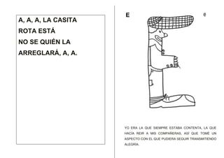 A, A, A, LA CASITA

E

e

ROTA ESTÁ
NO SE QUIÉN LA
ARREGLARÁ, A, A.

YO ERA LA QUE SIEMPRE ESTABA CONTENTA, LA QUE
HACÍA REIR A MIS COMPAÑERAS, ASÍ QUE TOMÉ UN
ASPECTO CON EL QUE PUDIERA SEGUIR TRANSMITIENDO
ALEGRÍA.

 