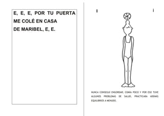 E, E, E, POR TU PUERTA

i

I

ME COLÉ EN CASA
DE MARIBEL, E, E.

NUNCA CONSEGUÍ ENGORDAR; COMÍA POCO Y POR ESO TUVE
ALGUNOS

PROBLEMAS

EQUILIBRIOS A MENUDO.

DE

SALUD,

PRACTICABA

ADEMÁS

 