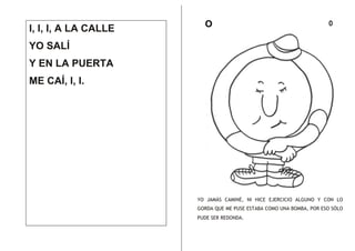 I, I, I, A LA CALLE

O

o

YO SALÍ
Y EN LA PUERTA
ME CAÍ, I, I.

YO JAMÁS CAMINÉ, NI HICE EJERCICIO ALGUNO Y CON LO
GORDA QUE ME PUSE ESTABA COMO UNA BOMBA, POR ESO SÓLO
PUDE SER REDONDA.

 
