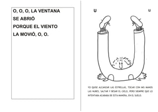 O, O, O, LA VENTANA

U

u

SE ABRIÓ
PORQUE EL VIENTO
LA MOVIÓ, O, O.

YO QUISE ALCANZAR LAS ESTRELLAS, TOCAR CON MIS MANOS
LAS NUBES, SALTAR Y BESAR EL CIELO, PERO SIEMPRE QUE LO
INTENTABA ACABABA DE ESTA MANERA, EN EL SUELO.

 