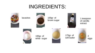 INGREDIENTS:
lacasitos 100gr· of
brown sugar
1 teaspoon
of vainilla
extract
100gr· of
white sugar
175gr· of
soft butter
2
eggs