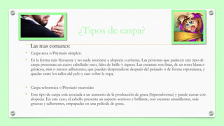 ¿Tipos de caspa?
• Caspa seca o Pityriasis simplex:
• Es la forma más frecuente y no suele asociarse a alopecia o eritema. Las personas que padecen este tipo de
caspa presentan un cuero cabelludo seco, falto de brillo y áspero. Las escamas son finas, de un tono blanco-
grisáceo, más o menos adherentes, que pueden desprenderse después del peinado o de forma espontánea, y
quedar entre los tallos del pelo y caer sobre la ropa.
• Caspa seborreica o Pityriasis steatoides
• Este tipo de caspa está asociada a un aumento de la producción de grasa (hiperseborrea) y puede cursar con
alopecia. En este caso, el cabello presenta un aspecto aceitoso y brillante, con escamas amarillentas, más
gruesas y adherentes, empapadas en una película de grasa.
Las mas comunes:
 
