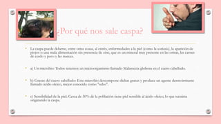 ¿Por qué nos sale caspa?
• La caspa puede deberse, entre otras cosas, al estrés, enfermedades a la piel (como la soriasis), la aparición de
piojos o una mala alimentación sin presencia de zinc, que es un mineral muy presente en las ostras, las carnes
de cerdo y pavo y las nueces.
• a) Un microbio: Todos tenemos un microorganismo llamado Malassezia globosa en el cuero cabelludo.
• b) Grasas del cuero cabelludo: Este microbio descompone dichas grasas y produce un agente dermoirritante
llamado ácido oleico, mejor conocido como "sebo".
• c) Sensibilidad de la piel: Cerca de 50% de la población tiene piel sensible al ácido oleico, lo que termina
originando la caspa.
 