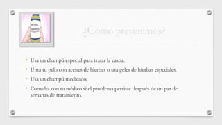 • Usa un champú especial para tratar la caspa.
• Unta tu pelo con aceites de hierbas o usa geles de hierbas especiales.
• Usa un champú medicado.
• Consulta con tu médico si el problema persiste después de un par de
semanas de tratamiento.
¿Como prevenimos?
 