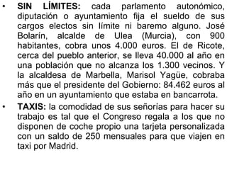 SIN LÍMITES:  cada parlamento autonómico, diputación o ayuntamiento fija el sueldo de sus cargos electos sin límite ni baremo alguno. José Bolarín, alcalde de Ulea (Murcia), con 900 habitantes, cobra unos 4.000 euros. El de Ricote, cerca del pueblo anterior, se lleva 40.000 al año en una población que no alcanza los 1.300 vecinos. Y la alcaldesa de Marbella, Marisol Yagüe, cobraba más que el presidente del Gobierno: 84.462 euros al año en un ayuntamiento que estaba en bancarrota. TAXIS:  la comodidad de sus señorías para hacer su trabajo es tal que el Congreso regala a los que no disponen de coche propio una tarjeta personalizada con un saldo de 250 mensuales para que viajen en taxi por Madrid. 