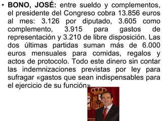 BONO, JOSÉ:  entre sueldo y complementos, el presidente del Congreso cobra 13.856 euros al mes: 3.126 por diputado, 3.605 como complemento, 3.915 para gastos de representación y 3.210 de libre disposición. Las dos últimas partidas suman más de 6.000 euros mensuales para comidas, regalos y actos de protocolo. Todo este dinero sin contar las indemnizaciones previstas por ley para sufragar «gastos que sean indispensables para el ejercicio de su función».  