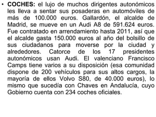 COCHES:  el lujo de muchos dirigentes autonómicos les lleva a sentar sus posaderas en automóviles de más de 100.000 euros. Gallardón, el alcalde de Madrid, se mueve en un Audi A8 de 591.624 euros. Fue contratado en arrendamiento hasta 2011, así que el alcalde gasta 150.000 euros al año del bolsillo de sus ciudadanos para moverse por la ciudad y alrededores. Catorce de los 17 presidentes autonómicos usan Audi. El valenciano Francisco Camps tiene varios a su disposición (esa comunidad dispone de 200 vehículos para sus altos cargos, la mayoría de ellos Volvo S80, de 40.000 euros), lo mismo que sucedía con Chaves en Andalucía, cuyo Gobierno cuenta con 234 coches oficiales.  