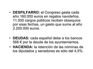 DESPILFARRO:  el Congreso gasta cada año 160.000 euros en regalos navideños. 11.000 cargos públicos reciben obsequios por esas fechas, un gasto que suma al año 2.200.000 euros.  DEUDAS:  cada español debe a los bancos 566 € por la deuda de los ayuntamientos. HACIENDA:  la retención de las nóminas de los diputados y senadores es sólo del 4,5%. 