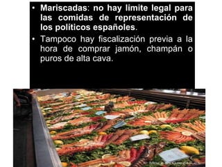Mariscadas :  no hay límite legal para las comidas de representación de los políticos españoles .  Tampoco hay fiscalización previa a la hora de comprar jamón, champán o puros de alta cava.  