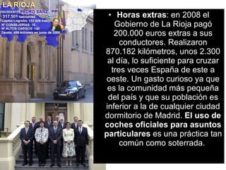 Horas extras : en 2008 el Gobierno de La Rioja pagó 200.000 euros extras a sus conductores. Realizaron 870.182 kilómetros, unos 2.300 al día, lo suficiente para cruzar tres veces España de este a oeste. Un gasto curioso ya que es la comunidad más pequeña del país y que su población es inferior a la de cualquier ciudad dormitorio de Madrid.  El uso de coches oficiales para asuntos particulares  es una práctica tan común como soterrada.  