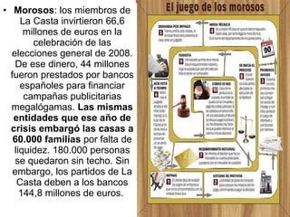 Morosos : los miembros de La Casta invirtieron 66,6 millones de euros en la celebración de las elecciones general de 2008. De ese dinero, 44 millones fueron prestados por bancos españoles para financiar campañas publicitarias megalógamas.  Las mismas entidades que ese año de crisis embargó las casas a 60.000 familias  por falta de liquidez. 180.000 personas se quedaron sin techo. Sin embargo, los partidos de La Casta deben a los bancos 144,8 millones de euros.  