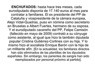 ENCHUFADOS:  hasta hace tres meses, cada eurodiputado disponía de 17.140 euros al mes para contratar a familiares. El ex presidente del PP de Cataluña y vicepresidente de la cámara europea, Alejo Vidal-Quadras, puso en nómina como secretario en Bruselas a Albert Fuertes, hermano de su esposa. Y el eurodiputado cacereño del PP, Felipe Camisón (fallecido en mayo de 2009) contrató a su cónyuge como asistente, al igual que hizo la también diputada popular Cristina Gutiérrez-Cortines con su hija. Y lo mismo hizo el socialista Enrique Barón con la hija de un militante afín.  [En la actualidad, los familiares directos han sido eliminados de las plantillas de los diputados españoles. Sin embargo, los parientes de sangre han sido reemplazados por personal próximo al partido]. 