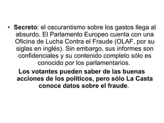 Secreto : el oscurantismo sobre los gastos llega al absurdo. El Parlamento Europeo cuenta con una Oficina de Lucha Contra el Fraude (OLAF, por su siglas en inglés). Sin embargo, sus informes son confidenciales y su contenido completo sólo es conocido por los parlamentarios.  Los votantes pueden saber de las buenas acciones de los políticos, pero sólo La Casta conoce datos sobre el fraude .  
