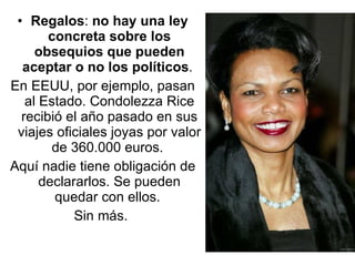 Regalos :  no hay una ley concreta sobre los obsequios que pueden aceptar o no los políticos .  En EEUU, por ejemplo, pasan al Estado. Condolezza Rice recibió el año pasado en sus viajes oficiales joyas por valor de 360.000 euros.  Aquí nadie tiene obligación de declararlos. Se pueden quedar con ellos.  Sin más.  