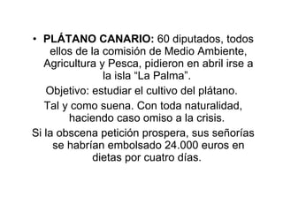 PLÁTANO CANARIO:  60 diputados, todos ellos de la comisión de Medio Ambiente, Agricultura y Pesca, pidieron en abril irse a la isla “La Palma”.  Objetivo: estudiar el cultivo del plátano.  Tal y como suena. Con toda naturalidad, haciendo caso omiso a la crisis.  Si la obscena petición prospera, sus señorías se habrían embolsado 24.000 euros en dietas por cuatro días.  