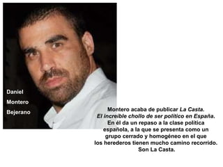Daniel  Montero  Bejerano   Montero acaba de publicar  La Casta.  El increíble chollo de ser político en España .  En él da un repaso a la clase política  española, a la que se presenta como un  grupo cerrado y homogéneo en el que  los herederos tienen mucho camino recorrido.  Son La Casta. 