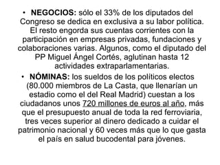NEGOCIOS:  sólo el 33% de los diputados del Congreso se dedica en exclusiva a su labor política. El resto engorda sus cuentas corrientes con la participación en empresas privadas, fundaciones y colaboraciones varias. Algunos, como el diputado del PP Miguel Ángel Cortés, aglutinan hasta 12 actividades extraparlamentarias. NÓMINAS:  los sueldos de los políticos electos (80.000 miembros de La Casta, que llenarían un estadio como el del Real Madrid) cuestan a los ciudadanos unos  720 millones de euros al año , más que el presupuesto anual de toda la red ferroviaria, tres veces superior al dinero dedicado a cuidar el patrimonio nacional y 60 veces más que lo que gasta el país en salud bucodental para jóvenes. 