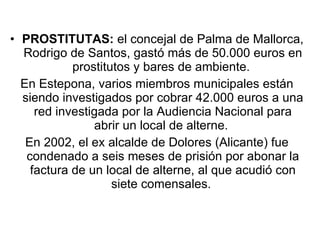 PROSTITUTAS:  el concejal de Palma de Mallorca, Rodrigo de Santos, gastó más de 50.000 euros en prostitutos y bares de ambiente.  En Estepona, varios miembros municipales están siendo investigados por cobrar 42.000 euros a una red investigada por la Audiencia Nacional para abrir un local de alterne.  En 2002, el ex alcalde de Dolores (Alicante) fue condenado a seis meses de prisión por abonar la factura de un local de alterne, al que acudió con siete comensales.  