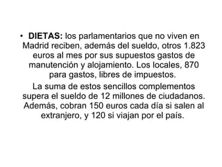 DIETAS:  los parlamentarios que no viven en Madrid reciben, además del sueldo, otros 1.823 euros al mes por sus supuestos gastos de manutención y alojamiento. Los locales, 870 para gastos, libres de impuestos.  La suma de estos sencillos complementos supera el sueldo de 12 millones de ciudadanos. Además, cobran 150 euros cada día si salen al extranjero, y 120 si viajan por el país.  