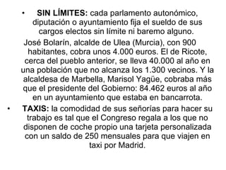 SIN LÍMITES:  cada parlamento autonómico, diputación o ayuntamiento fija el sueldo de sus cargos electos sin límite ni baremo alguno.  José Bolarín, alcalde de Ulea (Murcia), con 900 habitantes, cobra unos 4.000 euros. El de Ricote, cerca del pueblo anterior, se lleva 40.000 al año en una población que no alcanza los 1.300 vecinos. Y la alcaldesa de Marbella, Marisol Yagüe, cobraba más que el presidente del Gobierno: 84.462 euros al año en un ayuntamiento que estaba en bancarrota. TAXIS:  la comodidad de sus señorías para hacer su trabajo es tal que el Congreso regala a los que no disponen de coche propio una tarjeta personalizada con un saldo de 250 mensuales para que viajen en taxi por Madrid. 