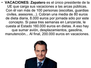 VACACIONES:   Zapatero  es el único presidente de la UE que carga sus vacaciones a las arcas públicas. Con él van más de 100 personas (escoltas, guardias civiles, asesores...). Cobran una media de 80 euros de dieta diaria, 8.000 euros por jornada sólo por este concepto. Si pasa tres semanas en Lanzarote, le cuesta al Estado 160.000 euros en dietas. A eso hay que sumar avión, desplazamientos, gasolina, manutención... Al final, 200.000 euros en vacaciones. 