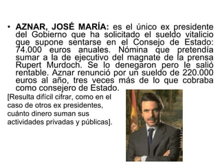 AZNAR, JOSÉ MARÍA:  es el único ex presidente del Gobierno que ha solicitado el sueldo vitalicio que supone sentarse en el Consejo de Estado: 74.000 euros anuales. Nómina que pretendía sumar a la de ejecutivo del magnate de la prensa Rupert Murdoch. Se lo denegaron pero le salió rentable. Aznar renunció por un sueldo de 220.000 euros al año, tres veces más de lo que cobraba como consejero de Estado.  [Resulta difícil cifrar, como en el  caso de otros ex presidentes,  cuánto dinero suman sus  actividades privadas y públicas].  