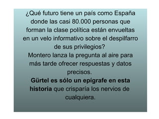 ¿Qué futuro tiene un país como España donde las casi 80.000 personas que forman la clase política están envueltas en un velo informativo sobre el despilfarro de sus privilegios?  Montero lanza la pregunta al aire para más tarde ofrecer respuestas y datos precisos.  Gürtel es sólo un epígrafe en esta historia  que crisparía los nervios de  cualquiera. 