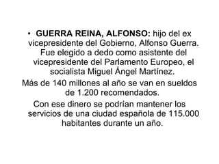 GUERRA REINA, ALFONSO:  hijo del ex vicepresidente del Gobierno, Alfonso Guerra. Fue elegido a dedo como asistente del vicepresidente del Parlamento Europeo, el socialista Miguel Ángel Martínez.  Más de 140 millones al año se van en sueldos de 1.200 recomendados.  Con ese dinero se podrían mantener los servicios de una ciudad española de 115.000 habitantes durante un año.  