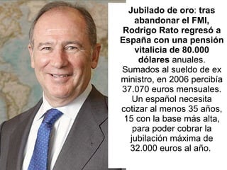 Jubilado de oro :  tras abandonar el FMI, Rodrigo Rato regresó a España con una pensión vitalicia de 80.000 dólares  anuales. Sumados al sueldo de ex ministro, en 2006 percibía 37.070 euros mensuales. Un español necesita cotizar al menos 35 años, 15 con la base más alta, para poder cobrar la jubilación máxima de 32.000 euros al año.  