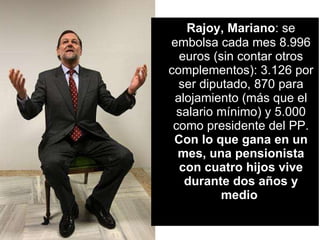 Rajoy, Mariano : se embolsa cada mes 8.996 euros (sin contar otros complementos): 3.126 por ser diputado, 870 para alojamiento (más que el salario mínimo) y 5.000 como presidente del PP.  Con lo que gana en un mes, una pensionista con cuatro hijos vive durante dos años y medio   