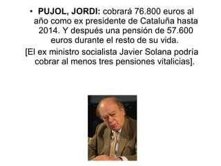 PUJOL, JORDI:  cobrará 76.800 euros al año como ex presidente de Cataluña hasta 2014. Y después una pensión de 57.600 euros durante el resto de su vida.  [El ex ministro socialista Javier Solana podría cobrar al menos tres pensiones vitalicias].  