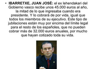 IBARRETXE, JUAN JOSÉ:  el ex lehendakari del Gobierno vasco recibe unos 45.000 euros al año, la mitad de lo que ingresaba cuando era presidente. Y lo cobrará de por vida, igual que todos los miembros de su ejecutivo. Este tipo de jubilaciones están muy por encima del límite legal para el resto de los españoles, que no pueden cobrar más de 32.000 euros anuales, por mucho que hayan cotizado toda su vida.  