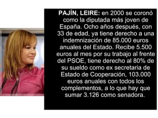 PAJÍN, LEIRE:  en 2000 se coronó como la diputada más joven de España. Ocho años después, con 33 de edad, ya tiene derecho a una indemnización de 85.000 euros anuales del Estado. Recibe 5.500 euros al mes por su trabajo al frente del PSOE, tiene derecho al 80% de su sueldo como ex secretaria de Estado de Cooperación, 103.000 euros anuales con todos los complementos, a lo que hay que sumar 3.126 como senadora.   