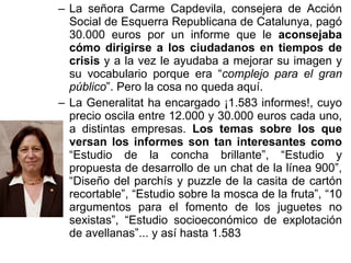 La señora Carme Capdevila, consejera de Acción Social de Esquerra Republicana de Catalunya, pagó 30.000 euros por un informe que le  aconsejaba cómo dirigirse a los ciudadanos en tiempos de crisis  y a la vez le ayudaba a mejorar su imagen y su vocabulario porque era “ complejo para el gran público ”. Pero la cosa no queda aquí. La Generalitat ha encargado ¡1.583 informes!, cuyo precio oscila entre 12.000 y 30.000 euros cada uno, a distintas empresas.  Los temas sobre los que versan los informes son tan interesantes como  “Estudio de la concha brillante”, “Estudio y propuesta de desarrollo de un chat de la línea 900”, “Diseño del parchís y puzzle de la casita de cartón recortable”, “Estudio sobre la mosca de la fruta”, “10 argumentos para el fomento de los juguetes no sexistas”, “Estudio socioeconómico de explotación de avellanas”... y así hasta 1.583 