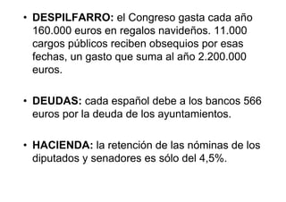 • DESPILFARRO: el Congreso gasta cada año
  160.000 euros en regalos navideños. 11.000
  cargos públicos reciben obsequios por esas
  fechas, un gasto que suma al año 2.200.000
  euros.

• DEUDAS: cada español debe a los bancos 566
  euros por la deuda de los ayuntamientos.

• HACIENDA: la retención de las nóminas de los
  diputados y senadores es sólo del 4,5%.
 