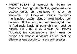 • PROSTITUTAS: el concejal de “Palma de
  Mallorca”, Rodrigo de Santos, gastó más de
  50.000 euros en prostitutos y bares de
  ambiente. En Estepona, varios miembros
  municipales están siendo investigados por
  cobrar 42.000 euros a una red investigada por
  la Audiencia Nacional para abrir un local de
  alterne. En 2002, el ex alcalde de Dolores
  (Alicante) fue condenado a seis meses de
  prisión por abonar la factura de un local de
  alterne, al que acudió con siete comensales.
 