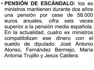 PENSIÓN DE ESCÁNDALO:  los ex ministros mantienen durante dos años una pensión por cese de 58.000 euros anuales, cifra seis veces superior a la pensión media española. En la actualidad, cuatro ex ministros compatibilizan ese dinero con el sueldo de diputado: José Antonio Alonso, Fernández Bermejo, María Antonia Trujillo y Jesús Caldera.  